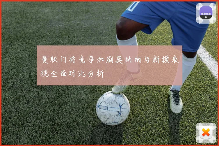 曼联门将竞争加剧奥纳纳与新援表现全面对比分析