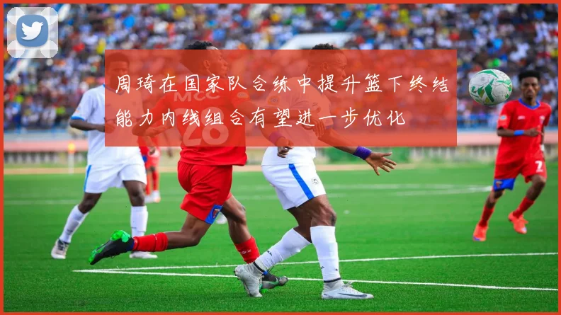 周琦在国家队合练中提升篮下终结能力内线组合有望进一步优化