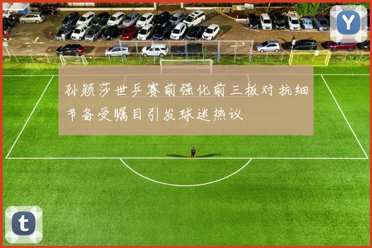 孙颖莎世乒赛前强化前三板对抗细节备受瞩目引发球迷热议