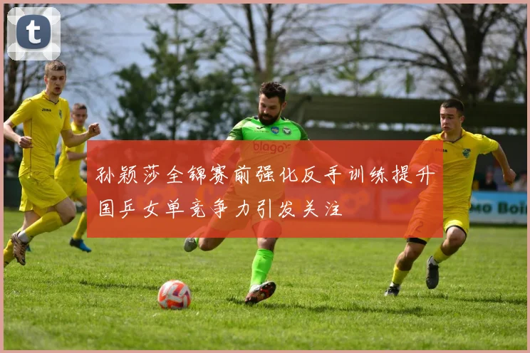 孙颖莎全锦赛前强化反手训练提升国乒女单竞争力引发关注